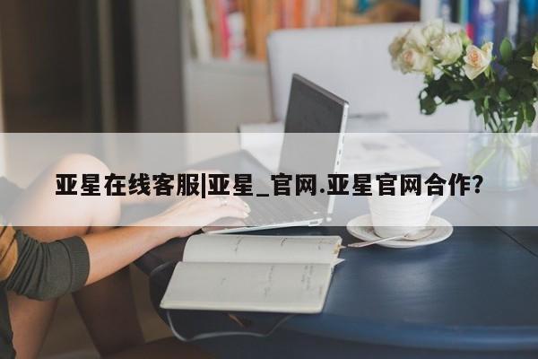 亚星会员平台 亚星手机版app亚星在线客服|亚星_官网.亚星官网合作？