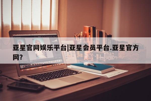 亚星会员平台 亚星手机版app亚星官网娱乐平台|亚星会员平台.亚星官方网？