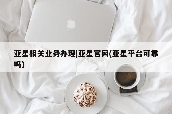 亚星会员平台 亚星手机版app亚星相关业务办理|亚星官网(亚星平台可靠吗)