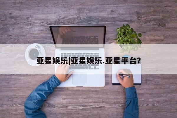 亚星会员平台 亚星手机版app亚星娱乐|亚星娱乐.亚星平台？