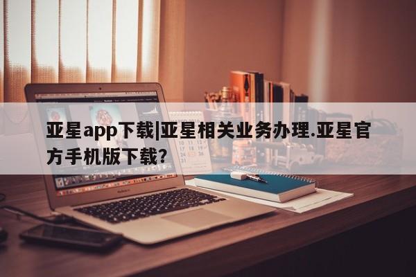亚星会员平台 亚星手机版app亚星app下载|亚星相关业务办理.亚星官方手机版下载？