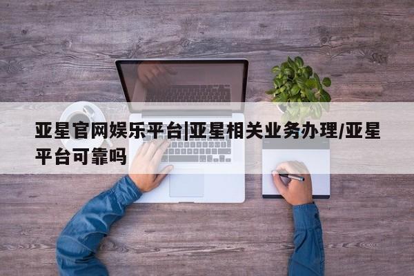 亚星会员平台 亚星手机版app亚星官网娱乐平台|亚星相关业务办理/亚星平台可靠吗