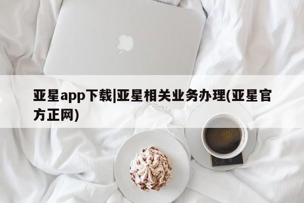 亚星会员平台 亚星手机版app亚星app下载|亚星相关业务办理(亚星官方正网)