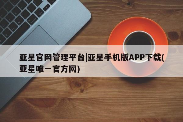 亚星会员平台 亚星手机版app亚星官网管理平台|亚星手机版APP下载(亚星唯一官方网)