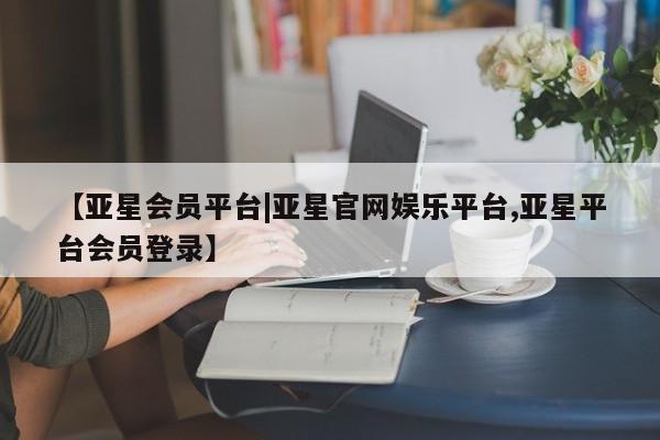 亚星会员平台 亚星手机版app【亚星会员平台|亚星官网娱乐平台,亚星平台会员登录】