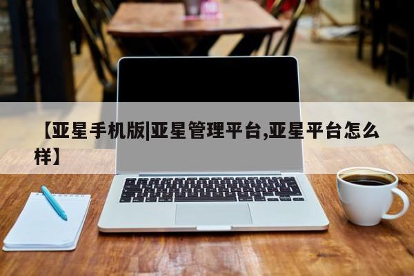 亚星会员平台 亚星手机版app【亚星手机版|亚星管理平台,亚星平台怎么样】