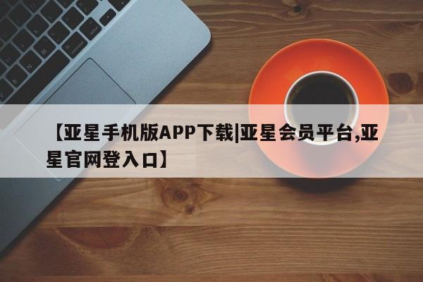 亚星会员平台 亚星手机版app【亚星手机版APP下载|亚星会员平台,亚星官网登入口】