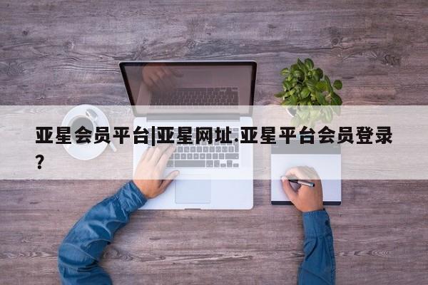 亚星会员平台 亚星手机版app亚星会员平台|亚星网址.亚星平台会员登录？