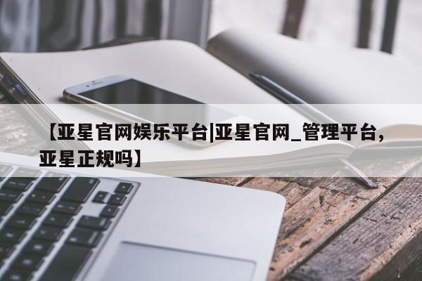 亚星会员平台 亚星手机版app【亚星官网娱乐平台|亚星官网_管理平台,亚星正规吗】