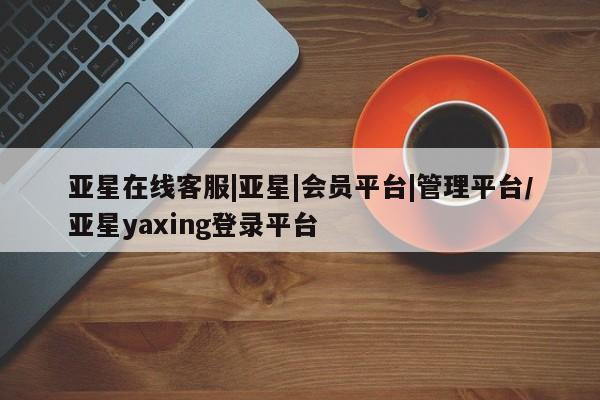 亚星会员平台 亚星手机版app亚星在线客服|亚星|会员平台|管理平台/亚星yaxing登录平台