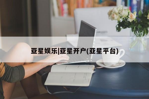 亚星会员平台 亚星手机版app亚星娱乐|亚星开户(亚星平台)