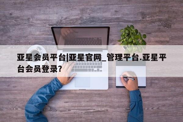 亚星会员平台 亚星手机版app亚星会员平台|亚星官网_管理平台.亚星平台会员登录？