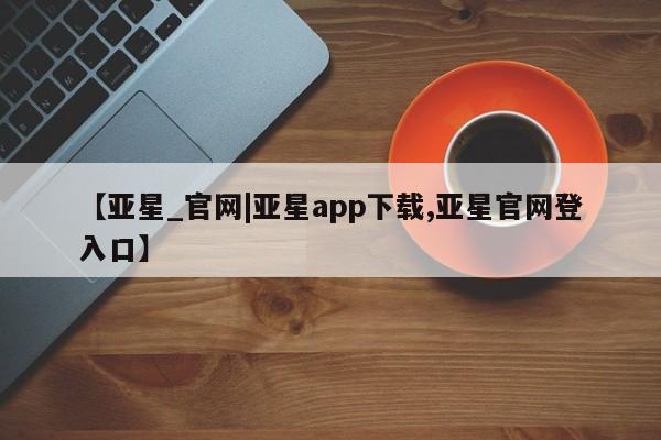亚星会员平台 亚星手机版app【亚星_官网|亚星app下载,亚星官网登入口】