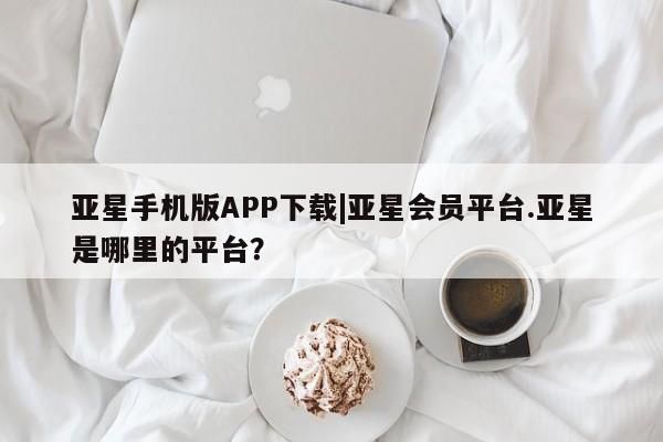 亚星会员平台 亚星手机版app亚星手机版APP下载|亚星会员平台.亚星是哪里的平台？