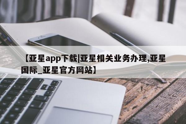 亚星会员平台 亚星手机版app【亚星app下载|亚星相关业务办理,亚星国际_亚星官方网站】