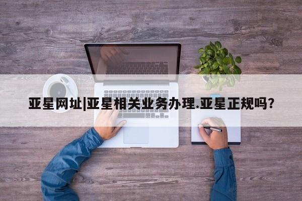 亚星会员平台 亚星手机版app亚星网址|亚星相关业务办理.亚星正规吗？