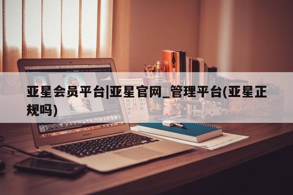 亚星会员平台 亚星手机版app亚星会员平台|亚星官网_管理平台(亚星正规吗)