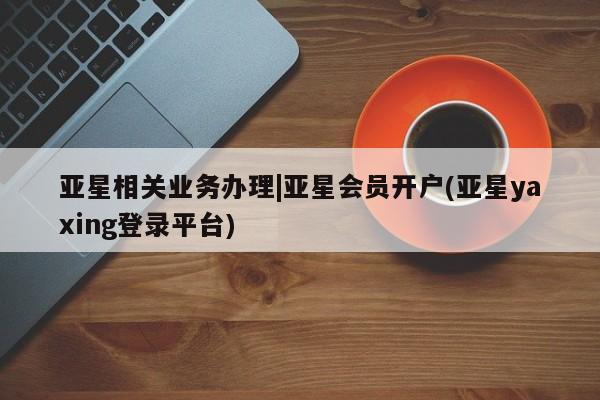 亚星会员平台 亚星手机版app亚星相关业务办理|亚星会员开户(亚星yaxing登录平台)