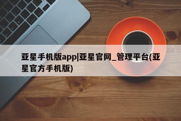 亚星会员平台 亚星手机版app亚星手机版app|亚星官网_管理平台(亚星官方手机版)