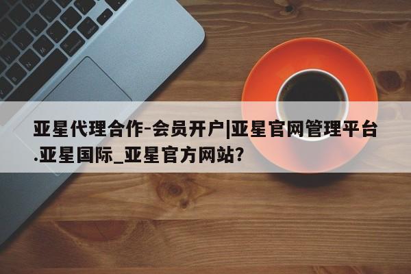 亚星会员平台 亚星手机版app亚星代理合作-会员开户|亚星官网管理平台.亚星国际_亚星官方网站？