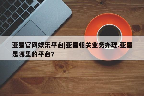 亚星会员平台 亚星手机版app亚星官网娱乐平台|亚星相关业务办理.亚星是哪里的平台？