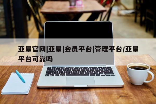 亚星会员平台 亚星手机版app亚星官网|亚星|会员平台|管理平台/亚星平台可靠吗