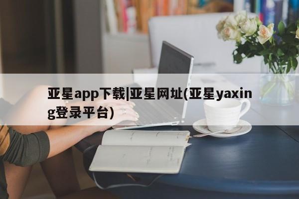 亚星会员平台 亚星手机版app亚星app下载|亚星网址(亚星yaxing登录平台)