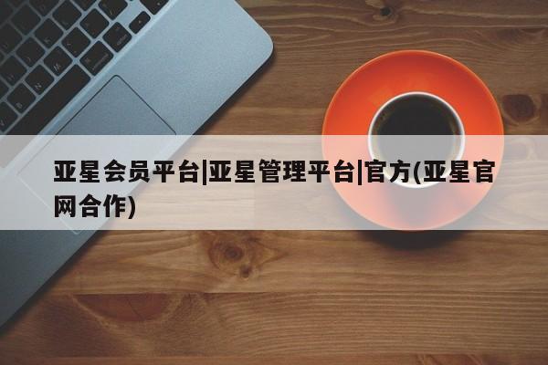 亚星会员平台 亚星手机版app亚星会员平台|亚星管理平台|官方(亚星官网合作)