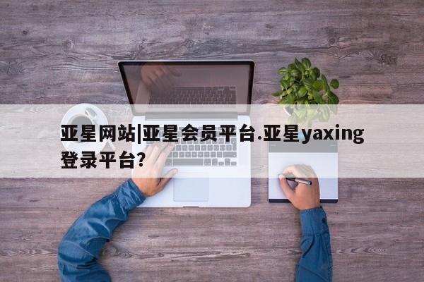 亚星会员平台 亚星手机版app亚星网站|亚星会员平台.亚星yaxing登录平台？
