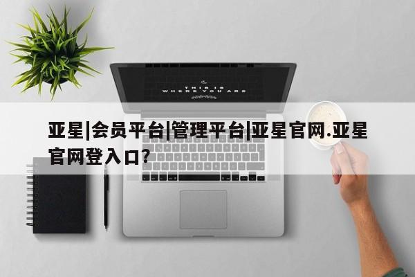 亚星会员平台 亚星手机版app亚星|会员平台|管理平台|亚星官网.亚星官网登入口？