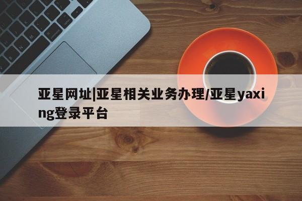 亚星会员平台 亚星手机版app亚星网址|亚星相关业务办理/亚星yaxing登录平台