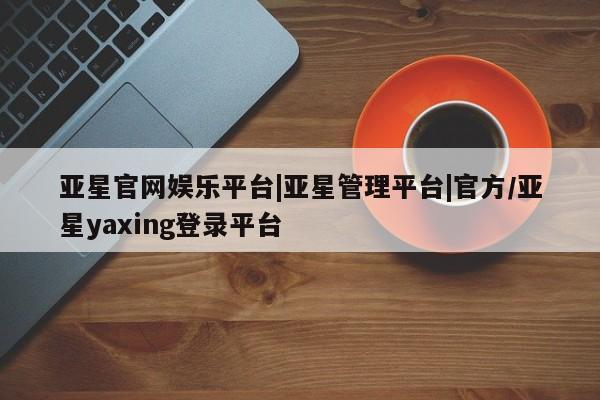 亚星会员平台 亚星手机版app亚星官网娱乐平台|亚星管理平台|官方/亚星yaxing登录平台