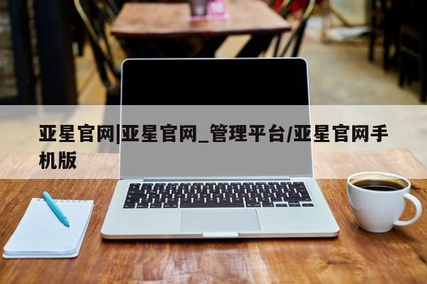 亚星会员平台 亚星手机版app亚星官网|亚星官网_管理平台/亚星官网手机版